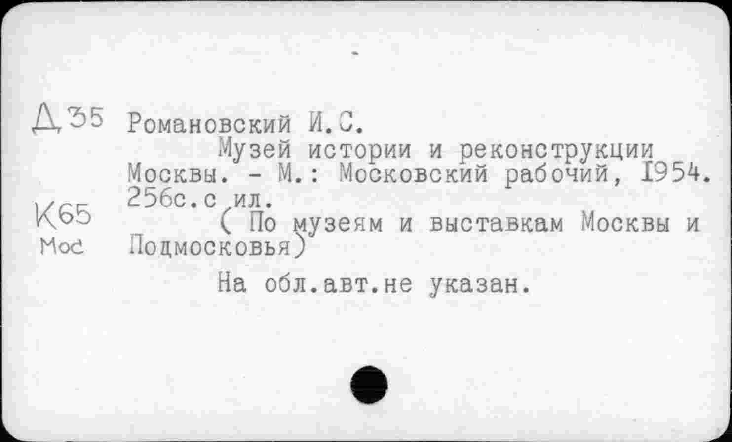 ﻿Романовский И.С.
Музей истории и реконструкции Москвы. - М.: Московский рабочий, 1954. 256с.с ил.
( По музеям и выставкам Москвы и Ное Подмосковья)
На обл.авт.не указан.